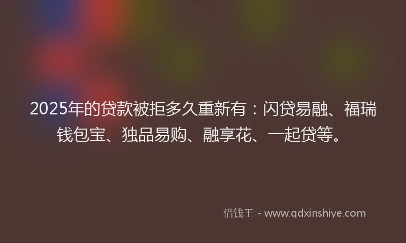 2025年的贷款被拒多久重新有：闪贷易融、福瑞钱包宝、独品易购、融享花、一起贷等。