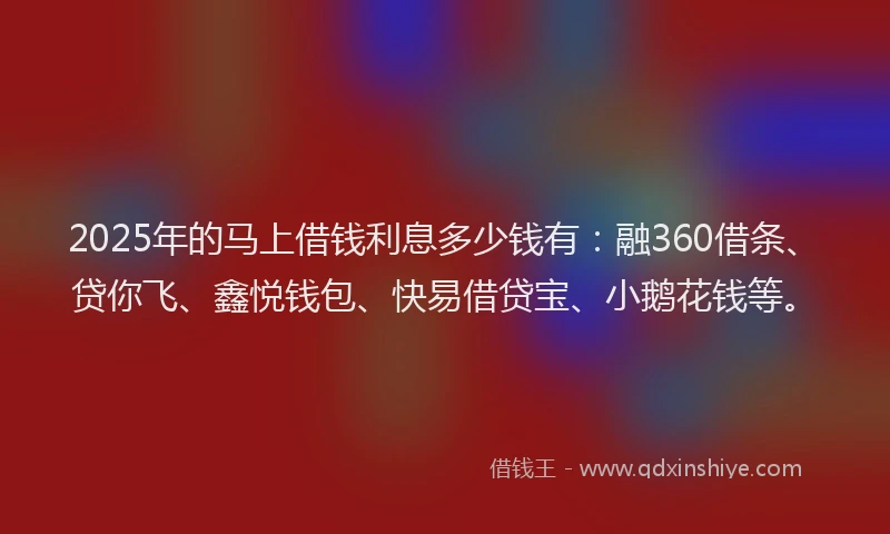2025年的马上借钱利息多少钱有：融360借条、贷你飞、鑫悦钱包、快易借贷宝、小鹅花钱等。