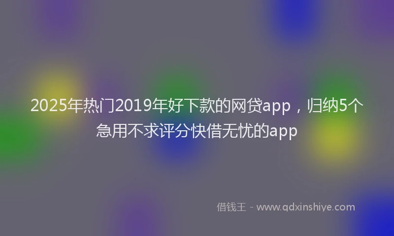 2025年热门2019年好下款的网贷app，归纳5个急用不求评分快借无忧的app
