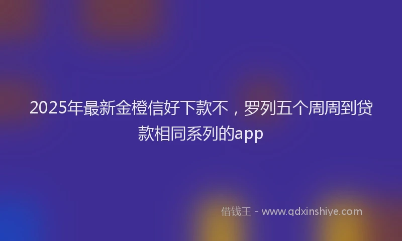2025年最新金橙信好下款不，罗列五个周周到贷款相同系列的app