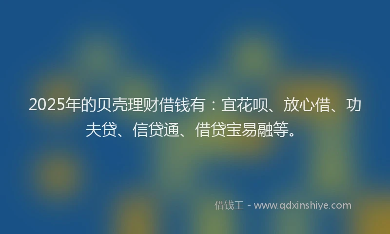 2025年的贝壳理财借钱有：宜花呗、放心借、功夫贷、信贷通、借贷宝易融等。