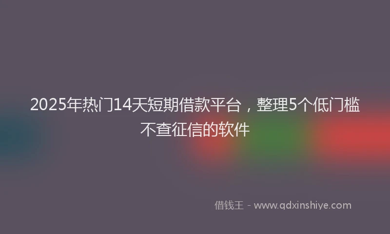 2025年热门14天短期借款平台，整理5个低门槛不查征信的软件