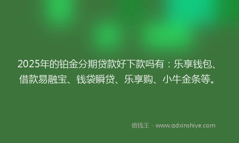 2025年的铂金分期贷款好下款吗有：乐享钱包、借款易融宝、钱袋瞬贷、乐享购、小牛金条等。