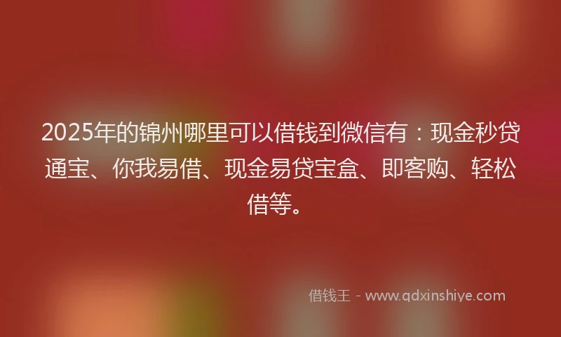 2025年的锦州哪里可以借钱到微信有：现金秒贷通宝、你我易借、现金易贷宝盒、即客购、轻松借等。