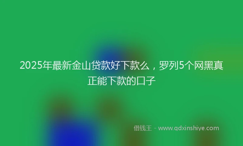 2025年最新金山贷款好下款么，罗列5个网黑真正能下款的口子