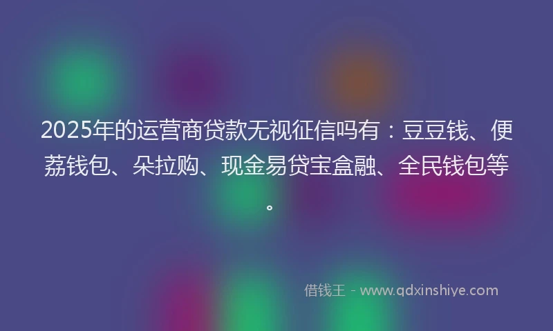 2025年的运营商贷款无视征信吗有：豆豆钱、便荔钱包、朵拉购、现金易贷宝盒融、全民钱包等。