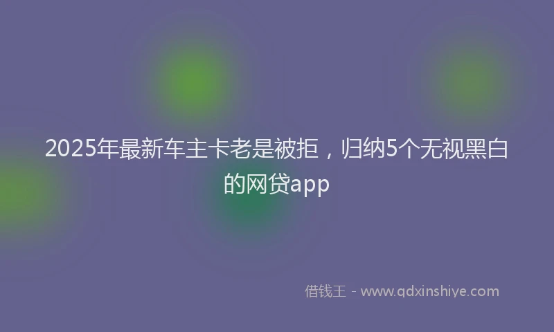2025年最新车主卡老是被拒，归纳5个无视黑白的网贷app
