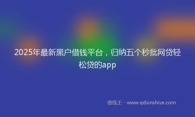 2025年最新黑户借钱平台，归纳五个秒批网贷轻松贷的app