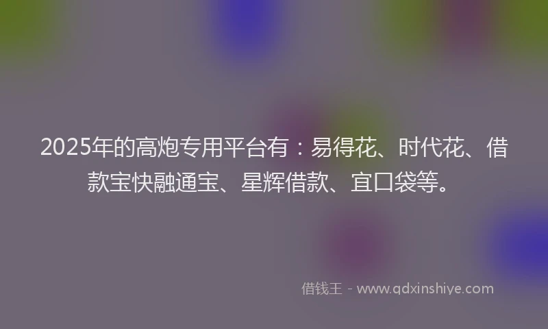 2025年的高炮专用平台有：易得花、时代花、借款宝快融通宝、星辉借款、宜口袋等。