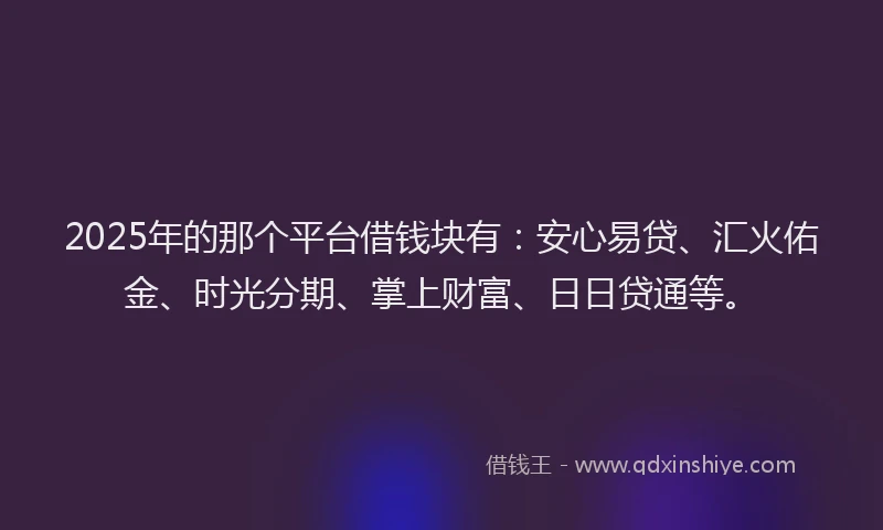 2025年的那个平台借钱块有：安心易贷、汇火佑金、时光分期、掌上财富、日日贷通等。