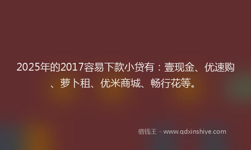 2025年的2017容易下款小贷有：壹现金、优速购、萝卜租、优米商城、畅行花等。