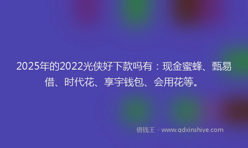 2025年的2022光侠好下款吗有：现金蜜蜂、甄易借、时代花、享宇钱包、会用花等。