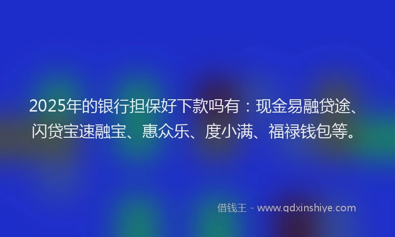 2025年的银行担保好下款吗有：现金易融贷途、闪贷宝速融宝、惠众乐、度小满、福禄钱包等。