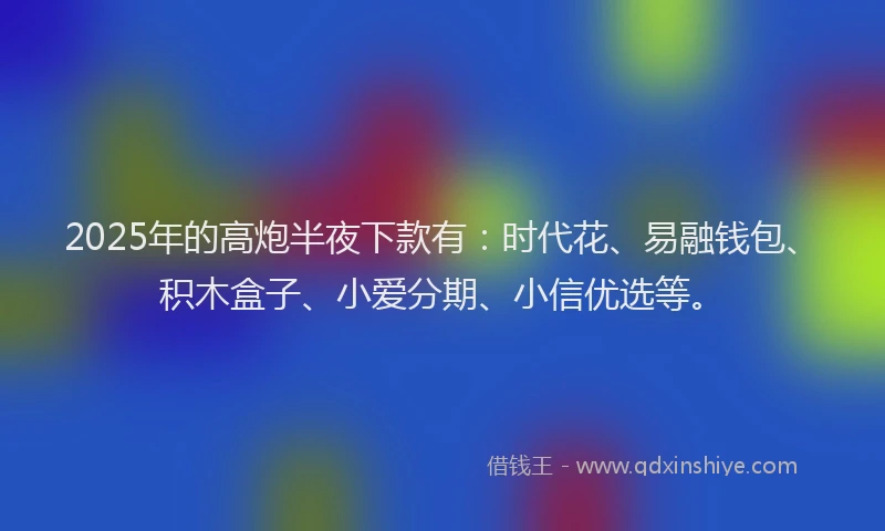 2025年的高炮半夜下款有：时代花、易融钱包、积木盒子、小爱分期、小信优选等。