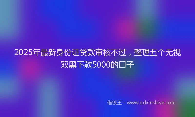 2025年最新身份证贷款审核不过，整理五个无视双黑下款5000的口子