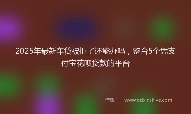 2025年最新车贷被拒了还能办吗，整合5个凭支付宝花呗贷款的平台