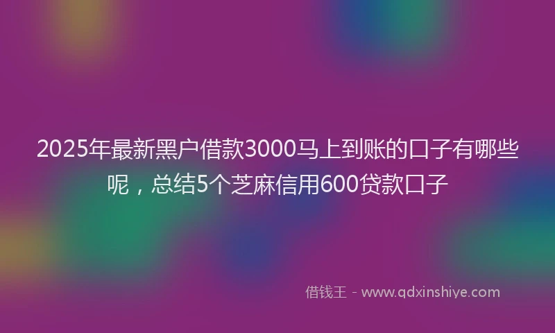 2025年最新黑户借款3000马上到账的口子有哪些呢，总结5个芝麻信用600贷款口子