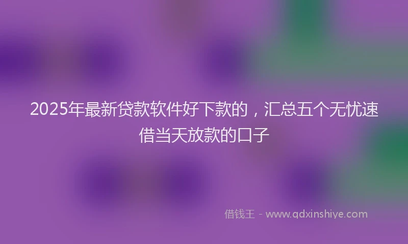2025年最新贷款软件好下款的，汇总五个无忧速借当天放款的口子