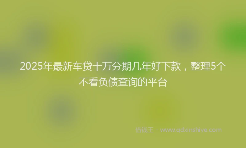 2025年最新车贷十万分期几年好下款，整理5个不看负债查询的平台