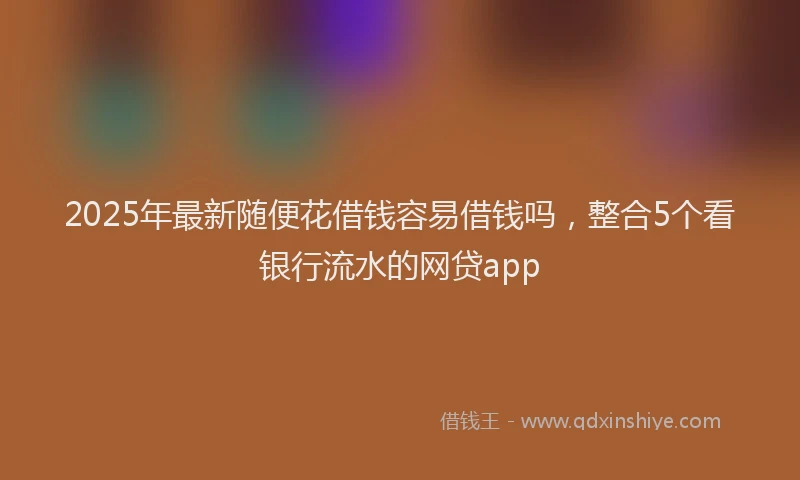 2025年最新随便花借钱容易借钱吗，整合5个看银行流水的网贷app