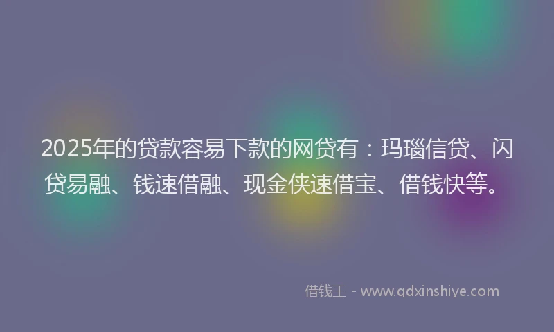2025年的贷款容易下款的网贷有：玛瑙信贷、闪贷易融、钱速借融、现金侠速借宝、借钱快等。