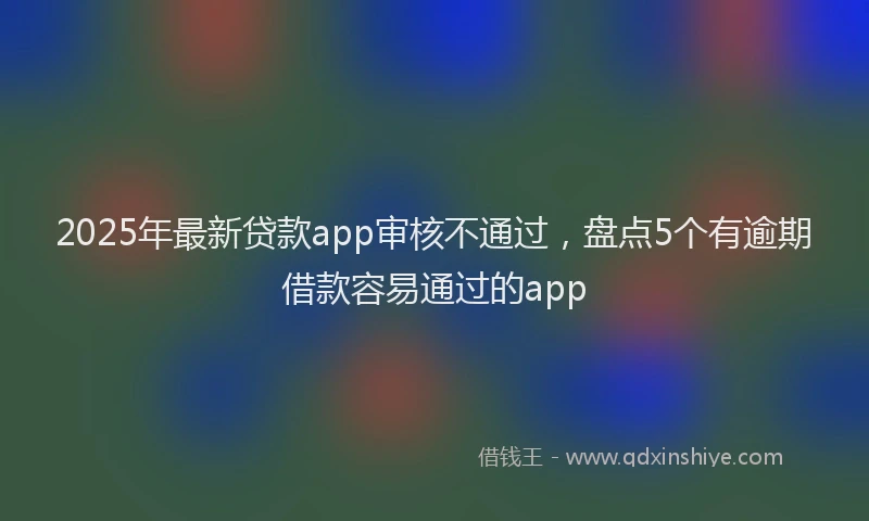 2025年最新贷款app审核不通过，盘点5个有逾期借款容易通过的app