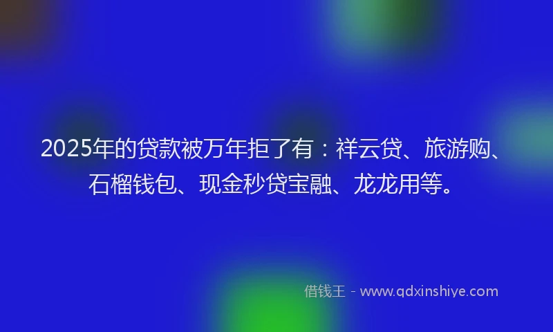2025年的贷款被万年拒了有：祥云贷、旅游购、石榴钱包、现金秒贷宝融、龙龙用等。