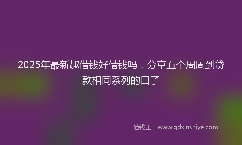 2025年最新趣借钱好借钱吗，分享五个周周到贷款相同系列的口子