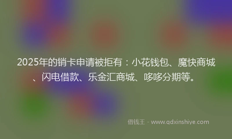 2025年的销卡申请被拒有：小花钱包、魔快商城、闪电借款、乐金汇商城、哆哆分期等。