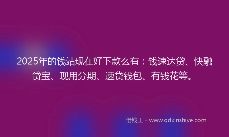 2025年的钱站现在好下款么有：钱速达贷、快融贷宝、现用分期、速贷钱包、有钱花等。