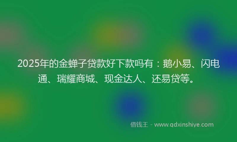 2025年的金蝉子贷款好下款吗有：鹅小易、闪电通、瑞耀商城、现金达人、还易贷等。