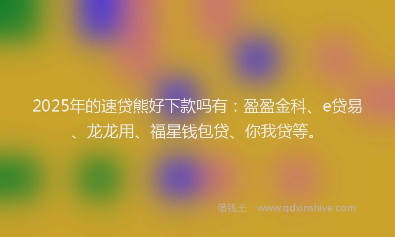 2025年的速贷熊好下款吗有：盈盈金科、e贷易、龙龙用、福星钱包贷、你我贷等。