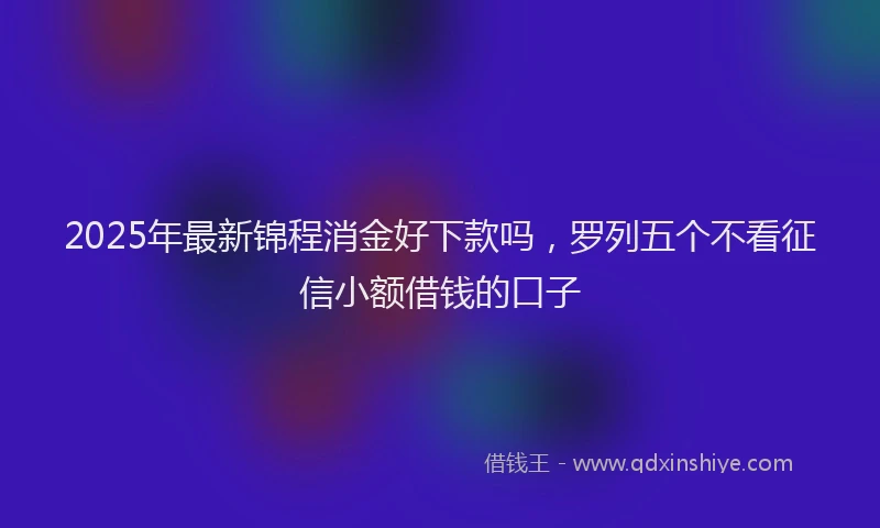 2025年最新锦程消金好下款吗，罗列五个不看征信小额借钱的口子