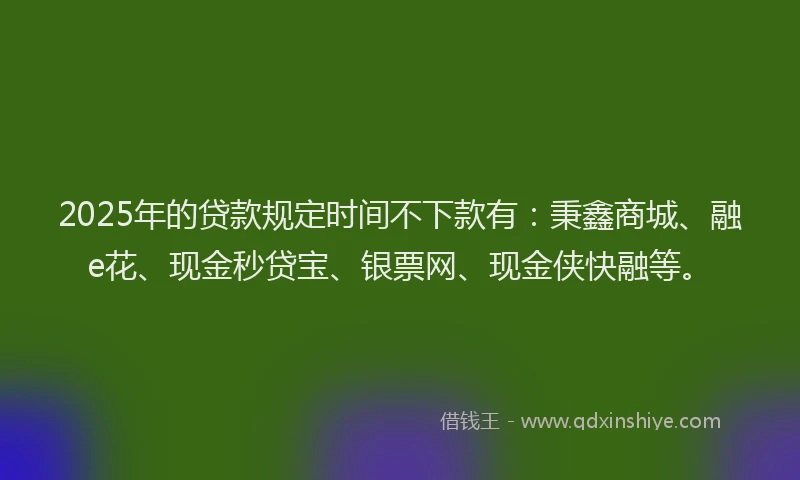 2025年的贷款规定时间不下款有：秉鑫商城、融e花、现金秒贷宝、银票网、现金侠快融等。
