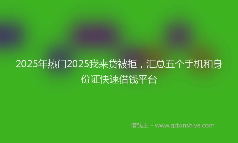 2025年热门2025我来贷被拒，汇总五个手机和身份证快速借钱平台