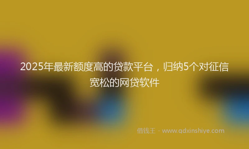 2025年最新额度高的贷款平台，归纳5个对征信宽松的网贷软件