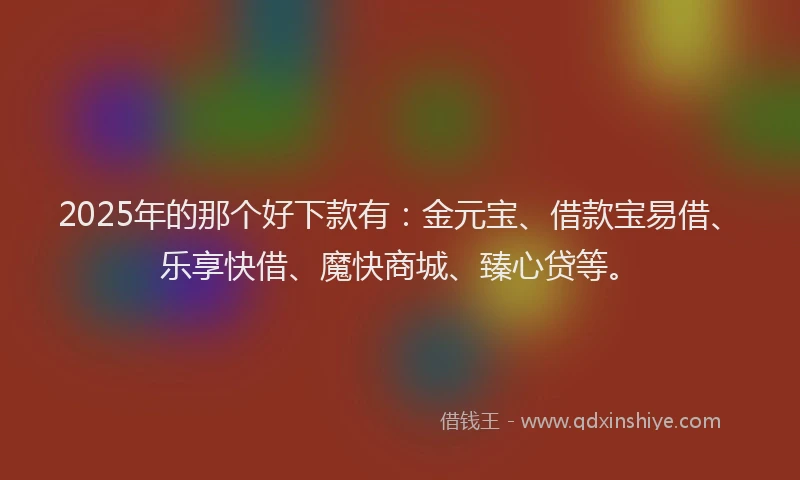 2025年的那个好下款有：金元宝、借款宝易借、乐享快借、魔快商城、臻心贷等。