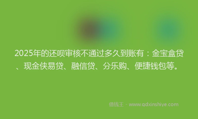 2025年的还呗审核不通过多久到账有：金宝盒贷、现金侠易贷、融信贷、分乐购、便捷钱包等。