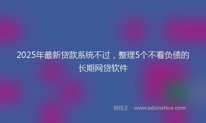 2025年最新贷款系统不过，整理5个不看负债的长期网贷软件