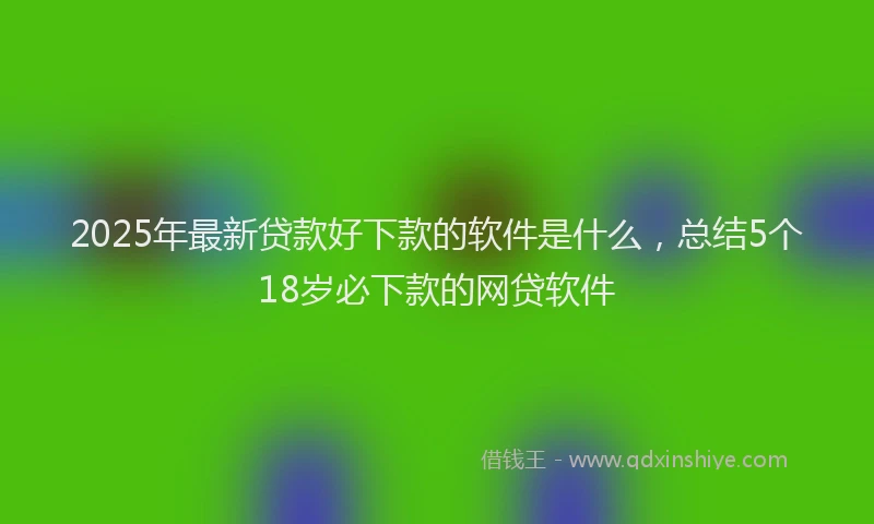2025年最新贷款好下款的软件是什么，总结5个18岁必下款的网贷软件