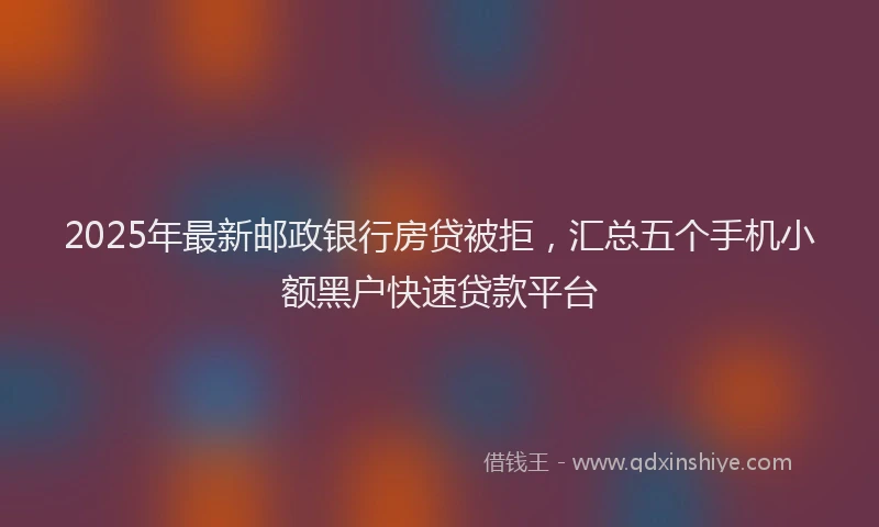 2025年最新邮政银行房贷被拒，汇总五个手机小额黑户快速贷款平台