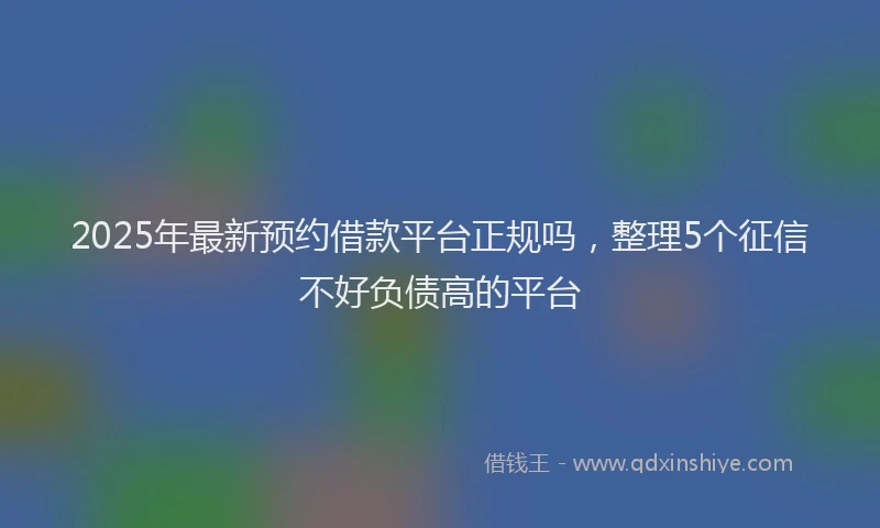 2025年最新预约借款平台正规吗，整理5个征信不好负债高的平台