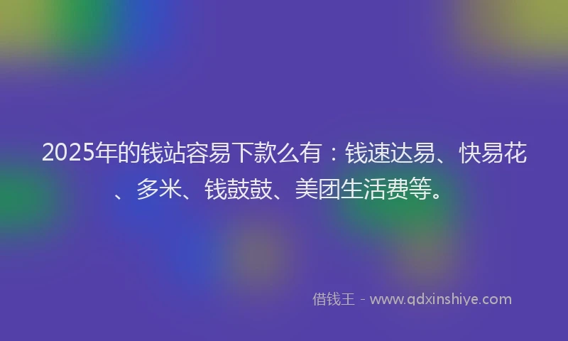 2025年的钱站容易下款么有：钱速达易、快易花、多米、钱鼓鼓、美团生活费等。