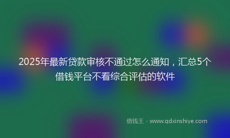 2025年最新贷款审核不通过怎么通知，汇总5个借钱平台不看综合评估的软件