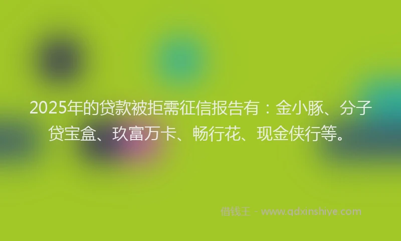 2025年的贷款被拒需征信报告有：金小豚、分子贷宝盒、玖富万卡、畅行花、现金侠行等。