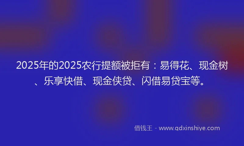 2025年的2025农行提额被拒有：易得花、现金树、乐享快借、现金侠贷、闪借易贷宝等。
