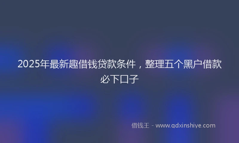 2025年最新趣借钱贷款条件，整理五个黑户借款必下口子