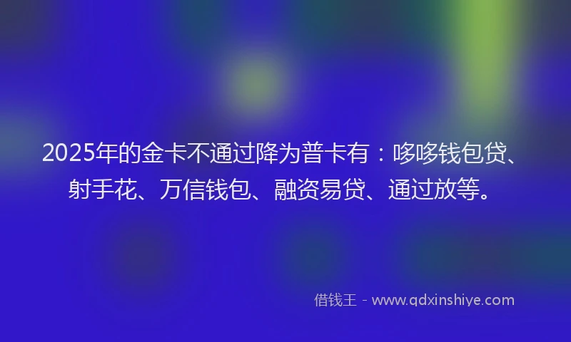 2025年的金卡不通过降为普卡有：哆哆钱包贷、射手花、万信钱包、融资易贷、通过放等。