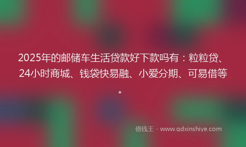 2025年的邮储车生活贷款好下款吗有：粒粒贷、24小时商城、钱袋快易融、小爱分期、可易借等。