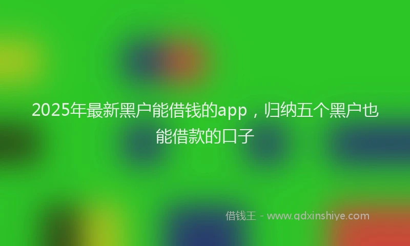 2025年最新黑户能借钱的app，归纳五个黑户也能借款的口子